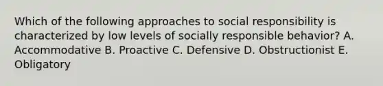 Which of the following approaches to social responsibility is characterized by low levels of socially responsible behavior? A. Accommodative B. Proactive C. Defensive D. Obstructionist E. Obligatory