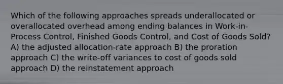 Which of the following approaches spreads underallocated or overallocated overhead among ending balances in Work-in-Process Control, Finished Goods Control, and Cost of Goods Sold? A) the adjusted allocation-rate approach B) the proration approach C) the write-off variances to cost of goods sold approach D) the reinstatement approach