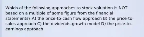 Which of the following approaches to stock valuation is NOT based on a multiple of some figure from the financial statements? A) the price-to-cash flow approach B) the price-to-sales approach C) the dividends-growth model D) the price-to-earnings approach