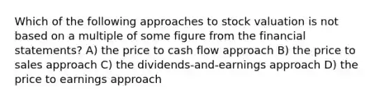 Which of the following approaches to stock valuation is not based on a multiple of some figure from the financial statements? A) the price to cash flow approach B) the price to sales approach C) the dividends-and-earnings approach D) the price to earnings approach