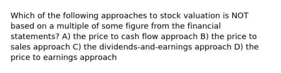 Which of the following approaches to stock valuation is NOT based on a multiple of some figure from the <a href='https://www.questionai.com/knowledge/kFBJaQCz4b-financial-statements' class='anchor-knowledge'>financial statements</a>? A) the price to cash flow approach B) the price to sales approach C) the dividends-and-earnings approach D) the price to earnings approach