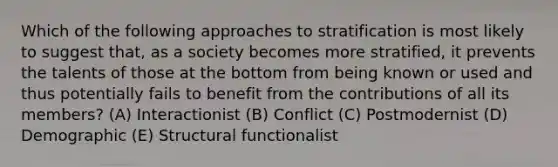 Which of the following approaches to stratification is most likely to suggest that, as a society becomes more stratified, it prevents the talents of those at the bottom from being known or used and thus potentially fails to benefit from the contributions of all its members? (A) Interactionist (B) Conflict (C) Postmodernist (D) Demographic (E) Structural functionalist