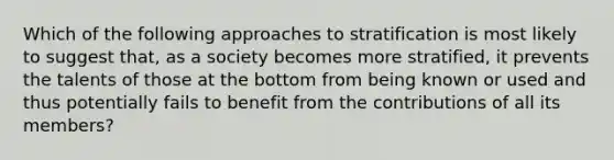 Which of the following approaches to stratification is most likely to suggest that, as a society becomes more stratified, it prevents the talents of those at the bottom from being known or used and thus potentially fails to benefit from the contributions of all its members?