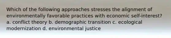 Which of the following approaches stresses the alignment of environmentally favorable practices with economic self-interest? a. conflict theory b. demographic transition c. ecological modernization d. environmental justice