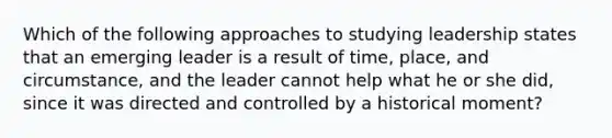 Which of the following approaches to studying leadership states that an emerging leader is a result of time, place, and circumstance, and the leader cannot help what he or she did, since it was directed and controlled by a historical moment?