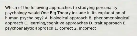 Which of the following approaches to studying personality psychology would One Big Theory include in its explanation of human psychology? A. biological approach B. phenomenological approach C. learning/cognitive approaches D. trait approach E. psychoanalytic approach 1. correct 2. incorrect