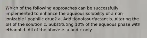 Which of the following approaches can be successfully implemented to enhance the aqueous solubility of a non-ionizable lipophilic drug? a. Additionofasurfactant b. Altering the pH of the solution c. Substituting 10% of the aqueous phase with ethanol d. All of the above e. a and c only