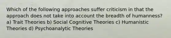 Which of the following approaches suffer criticism in that the approach does not take into account the breadth of humanness? a) Trait Theories b) Social Cognitive Theories c) Humanistic Theories d) Psychoanalytic Theories