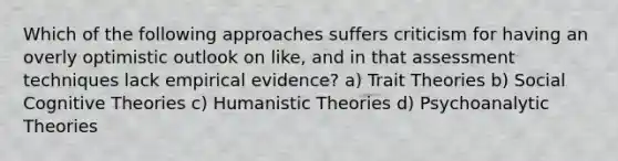 Which of the following approaches suffers criticism for having an overly optimistic outlook on like, and in that assessment techniques lack empirical evidence? a) Trait Theories b) Social Cognitive Theories c) Humanistic Theories d) Psychoanalytic Theories