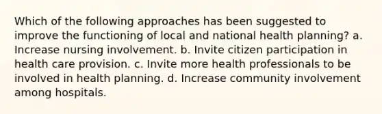 Which of the following approaches has been suggested to improve the functioning of local and national health planning? a. Increase nursing involvement. b. Invite citizen participation in health care provision. c. Invite more health professionals to be involved in health planning. d. Increase community involvement among hospitals.