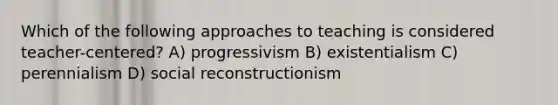 Which of the following approaches to teaching is considered teacher-centered? A) progressivism B) existentialism C) perennialism D) social reconstructionism