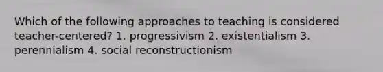 Which of the following approaches to teaching is considered teacher-centered? 1. progressivism 2. existentialism 3. perennialism 4. social reconstructionism