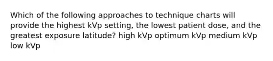 Which of the following approaches to technique charts will provide the highest kVp setting, the lowest patient dose, and the greatest exposure latitude? high kVp optimum kVp medium kVp low kVp