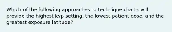 Which of the following approaches to technique charts will provide the highest kvp setting, the lowest patient dose, and the greatest exposure latitude?