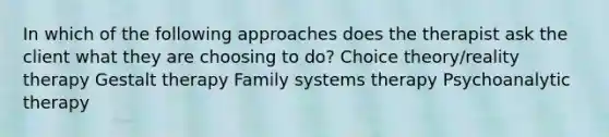 In which of the following approaches does the therapist ask the client what they are choosing to do?​ Choice theory/reality therapy Gestalt therapy Family systems therapy Psychoanalytic therapy