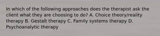 In which of the following approaches does the therapist ask the client what they are choosing to do? A. Choice theory/reality therapy B. Gestalt therapy C. Family systems therapy D. Psychoanalytic therapy