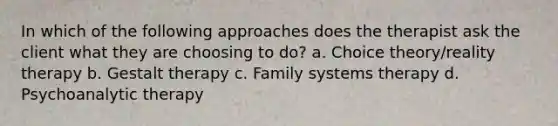 In which of the following approaches does the therapist ask the client what they are choosing to do? a. Choice theory/reality therapy b. Gestalt therapy c. Family systems therapy d. Psychoanalytic therapy