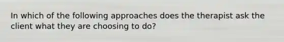 In which of the following approaches does the therapist ask the client what they are choosing to do?