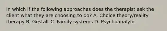 In which if the following approaches does the therapist ask the client what they are choosing to do? A. Choice theory/reality therapy B. Gestalt C. Family systems D. Psychoanalytic