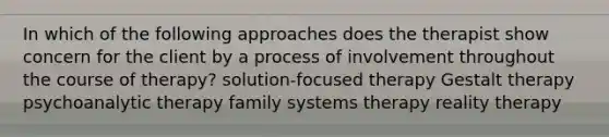 In which of the following approaches does the therapist show concern for the client by a process of involvement throughout the course of therapy? solution-focused therapy Gestalt therapy psychoanalytic therapy family systems therapy reality therapy