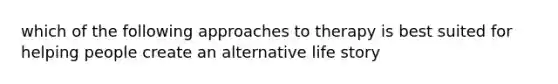 which of the following approaches to therapy is best suited for helping people create an alternative life story