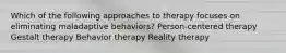 Which of the following approaches to therapy focuses on eliminating maladaptive behaviors?​ Person-centered therapy Gestalt therapy Behavior therapy Reality therapy