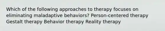 Which of the following approaches to therapy focuses on eliminating maladaptive behaviors? Person-centered therapy Gestalt therapy Behavior therapy Reality therapy