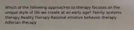 Which of the following approaches to therapy focuses on the unique style of life we create at an early age? Family systems therapy Reality therapy Rational emotive behavior therapy Adlerian therapy