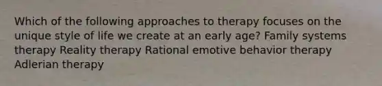 Which of the following approaches to therapy focuses on the unique style of life we create at an early age? Family systems therapy Reality therapy Rational emotive behavior therapy Adlerian therapy