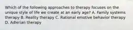 Which of the following approaches to therapy focuses on the unique style of life we create at an early age? A. Family systems therapy B. Reality therapy C. Rational emotive behavior therapy D. Adlerian therapy