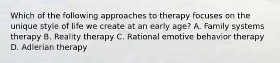 Which of the following approaches to therapy focuses on the unique style of life we create at an early age? A. Family systems therapy B. Reality therapy C. Rational emotive behavior therapy D. Adlerian therapy