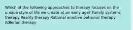 Which of the following approaches to therapy focuses on the unique style of life we create at an early age?​ Family systems therapy Reality therapy Rational emotive behavior therapy Adlerian therapy