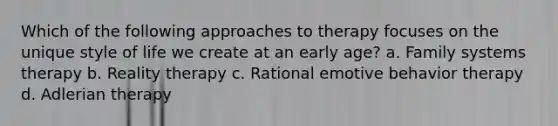 Which of the following approaches to therapy focuses on the unique style of life we create at an early age? a. Family systems therapy b. Reality therapy c. Rational emotive behavior therapy d. Adlerian therapy