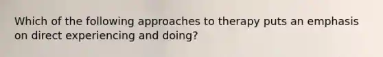 Which of the following approaches to therapy puts an emphasis on direct experiencing and doing?