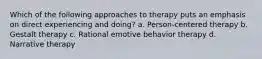 Which of the following approaches to therapy puts an emphasis on direct experiencing and doing? a. Person-centered therapy b. Gestalt therapy c. Rational emotive behavior therapy d. Narrative therapy