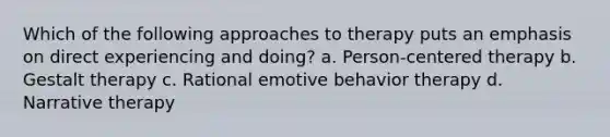 Which of the following approaches to therapy puts an emphasis on direct experiencing and doing? a. Person-centered therapy b. Gestalt therapy c. Rational emotive behavior therapy d. Narrative therapy