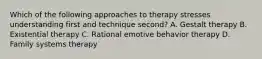 Which of the following approaches to therapy stresses understanding first and technique second? A. Gestalt therapy B. Existential therapy C. Rational emotive behavior therapy D. Family systems therapy