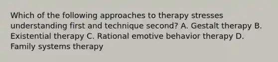 Which of the following approaches to therapy stresses understanding first and technique second? A. Gestalt therapy B. Existential therapy C. Rational emotive behavior therapy D. Family systems therapy