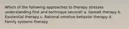 Which of the following approaches to therapy stresses understanding first and technique second? a. Gestalt therapy b. Existential therapy c. Rational emotive behavior therapy d. Family systems therapy