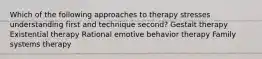 Which of the following approaches to therapy stresses understanding first and technique second? Gestalt therapy Existential therapy ​Rational emotive behavior therapy Family systems therapy