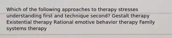 Which of the following approaches to therapy stresses understanding first and technique second? Gestalt therapy Existential therapy ​Rational emotive behavior therapy Family systems therapy