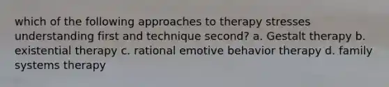 which of the following approaches to therapy stresses understanding first and technique second? a. Gestalt therapy b. existential therapy c. rational emotive behavior therapy d. family systems therapy