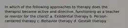 In which of the following approaches to therapy does the therapist become active and directive, functioning as a teacher or mentor for the client? a. Existential therapy b. Person-centered therapy c. Behavior therapy d. Gestalt therapy