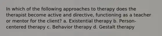 In which of the following approaches to therapy does the therapist become active and directive, functioning as a teacher or mentor for the client? a. Existential therapy b. Person-centered therapy c. Behavior therapy d. Gestalt therapy