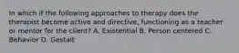 In which if the following approaches to therapy does the therapist become active and directive, functioning as a teacher or mentor for the client? A. Existential B. Person centered C. Behavior D. Gestalt