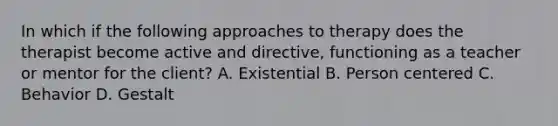 In which if the following approaches to therapy does the therapist become active and directive, functioning as a teacher or mentor for the client? A. Existential B. Person centered C. Behavior D. Gestalt