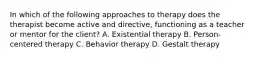 In which of the following approaches to therapy does the therapist become active and directive, functioning as a teacher or mentor for the client? A. Existential therapy B. Person-centered therapy C. Behavior therapy D. Gestalt therapy