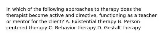 In which of the following approaches to therapy does the therapist become active and directive, functioning as a teacher or mentor for the client? A. Existential therapy B. Person-centered therapy C. Behavior therapy D. Gestalt therapy