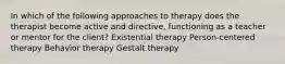 In which of the following approaches to therapy does the therapist become active and directive, functioning as a teacher or mentor for the client? Existential therapy Person-centered therapy Behavior therapy Gestalt therapy