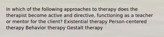 In which of the following approaches to therapy does the therapist become active and directive, functioning as a teacher or mentor for the client? Existential therapy Person-centered therapy Behavior therapy Gestalt therapy